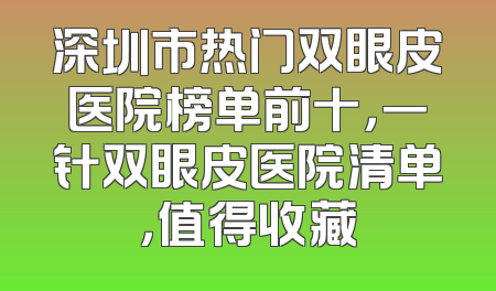 深圳市热门双眼皮医院榜单前十，一针双眼皮医院清单，值得收藏