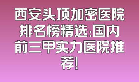 西安头顶加密医院排名榜精选：国内前三甲实力医院推荐！