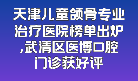 天津儿童颌骨专业治疗医院榜单出炉，武清区医博口腔门诊获好评
