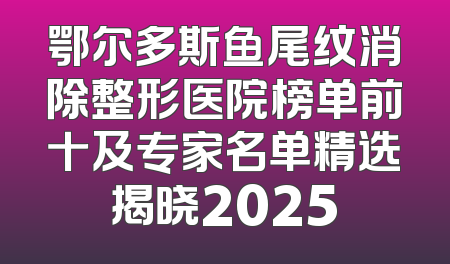 鄂尔多斯鱼尾纹消除整形医院榜单前十及专家名单精选揭晓2025