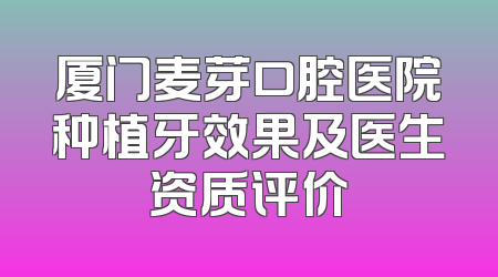 厦门麦芽口腔医院种植牙效果及医生资质评价