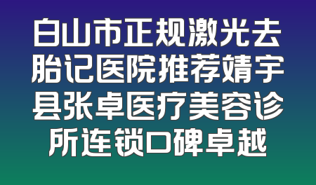 白山市正规激光去胎记医院推荐靖宇县张卓医疗美容诊所连锁口碑卓越