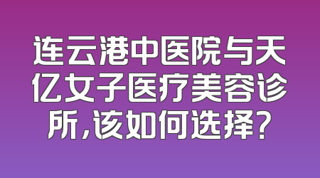 连云港中医院与天亿女子医疗美容诊所，该如何选择？