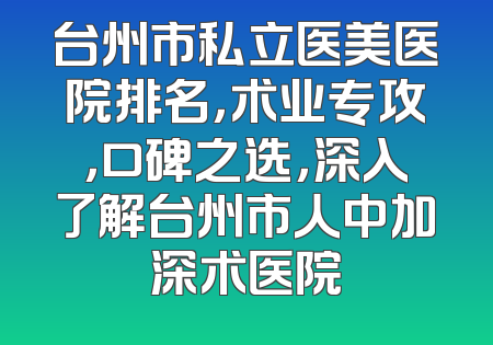 台州市私立医美医院排名，术业专攻，口碑之选，深入了解台州市人中加深术医院