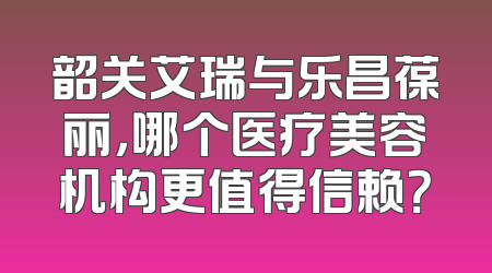韶关艾瑞与乐昌葆丽，哪个医疗美容机构更值得信赖？