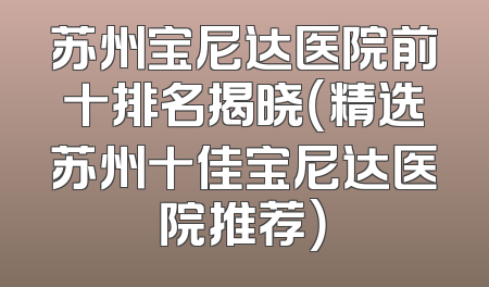 苏州宝尼达医院前十排名揭晓（精选苏州十佳宝尼达医院推荐）