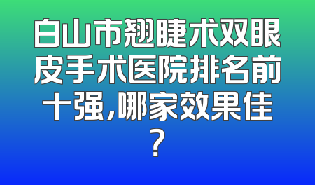 白山市翘睫术双眼皮手术医院排名前十强，哪家效果佳？