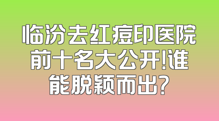 临汾去红痘印医院前十名大公开！谁能脱颖而出？