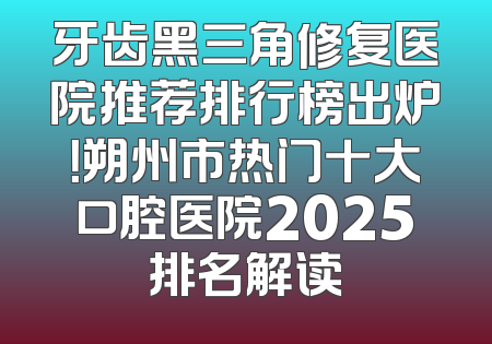 牙齿黑三角修复医院推荐排行榜出炉！朔州市热门十大口腔医院2025排名解读