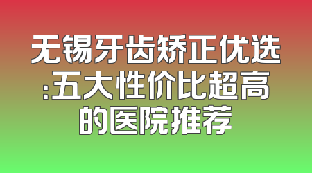 无锡牙齿矫正优选：五大性价比超高的医院推荐