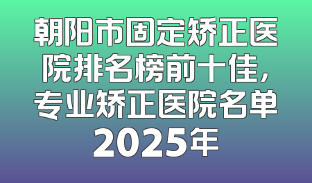 朝阳市固定矫正医院排名榜前十佳，专业矫正医院名单2025年