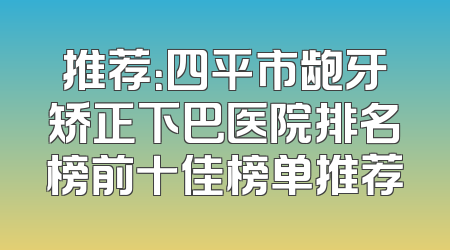 推荐：四平市龅牙矫正下巴医院排名榜前十佳榜单推荐