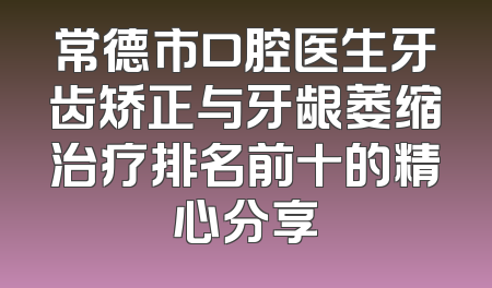 常德市口腔医生牙齿矫正与牙龈萎缩治疗排名前十的精心分享