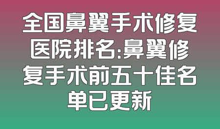 全国鼻翼手术修复医院排名：鼻翼修复手术前五十佳名单已更新
