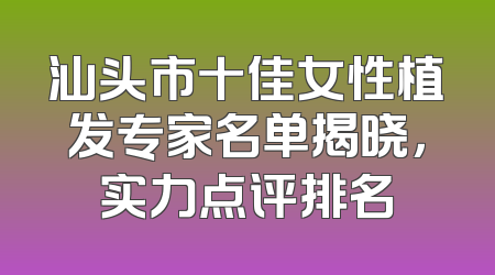 汕头市十佳女性植发专家名单揭晓，实力点评排名