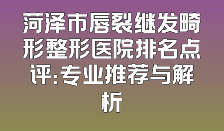 菏泽市唇裂继发畸形整形医院排名点评：专业推荐与解析