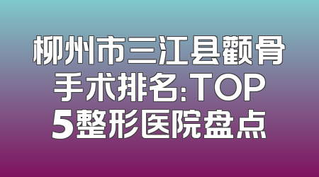 柳州市三江县颧骨手术排名：TOP5整形医院盘点