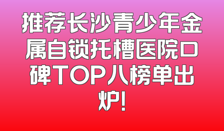 推荐长沙青少年金属自锁托槽医院口碑TOP八榜单出炉！
