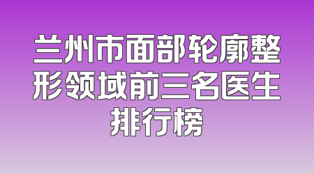 兰州市面部轮廓整形领域前三名医生排行榜