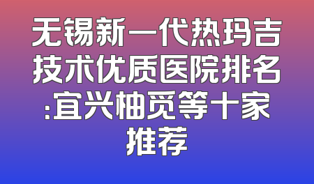 无锡新一代热玛吉技术优质医院排名：宜兴柚觅等十家推荐