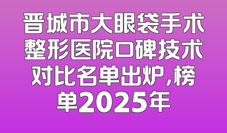 晋城市大眼袋手术整形医院口碑技术对比名单出炉，榜单2025年