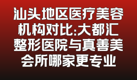 汕头地区医疗美容机构对比：大都汇整形医院与真善美会所哪家更专业