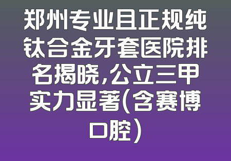 郑州专业且正规纯钛合金牙套医院排名揭晓，公立三甲实力显著（含赛博口腔）