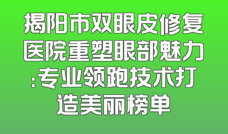 揭阳市双眼皮修复医院重塑眼部魅力：专业领跑技术打造美丽榜单