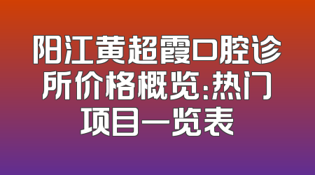 阳江黄超霞口腔诊所价格概览：热门项目一览表