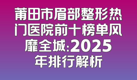 莆田市眉部整形热门医院前十榜单风靡全城：2025年排行解析