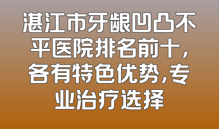 湛江市牙龈凹凸不平医院排名前十，各有特色优势，专业治疗选择