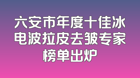六安市年度十佳冰电波拉皮去皱专家榜单出炉