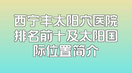 西宁丰太阳穴医院排名前十及太阳国际位置简介