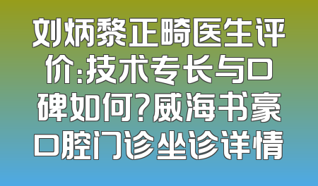 刘炳黎正畸医生评价：技术专长与口碑如何？威海书豪口腔门诊坐诊详情