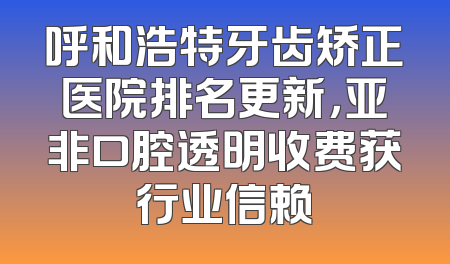 呼和浩特牙齿矫正医院排名更新，亚非口腔透明收费获行业信赖
