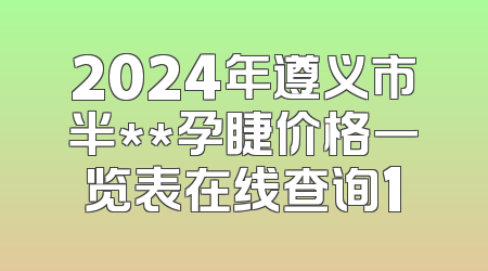 2024年遵义市半**孕睫价格一览表在线查询1