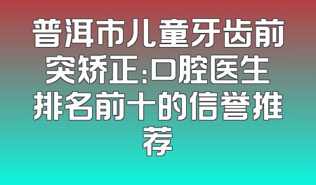 普洱市儿童牙齿前突矫正：口腔医生排名前十的信誉推荐