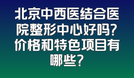 北京中西医结合医院整形中心好吗？价格和特色项目有哪些？