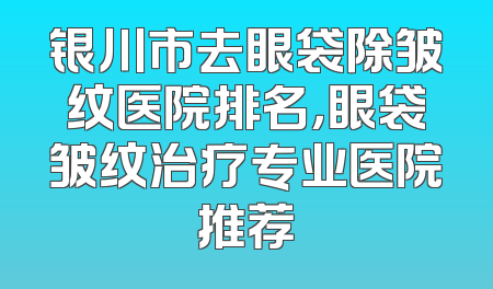 银川市去眼袋除皱纹医院排名，眼袋皱纹治疗专业医院推荐