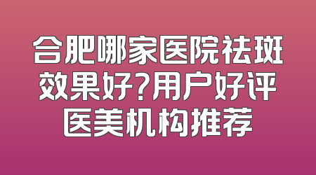 合肥哪家医院祛斑效果好？用户好评医美机构推荐