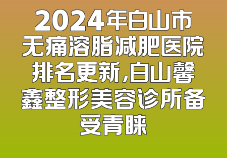 2024年白山市无痛溶脂减肥医院排名更新，白山馨鑫整形美容诊所备受青睐