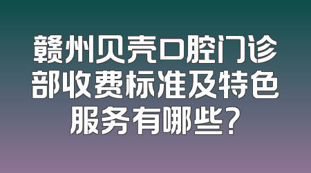 赣州贝壳口腔门诊部收费标准及特色服务有哪些？