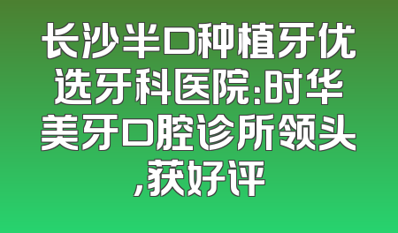 长沙半口种植牙优选牙科医院：时华美牙口腔诊所领头，获好评