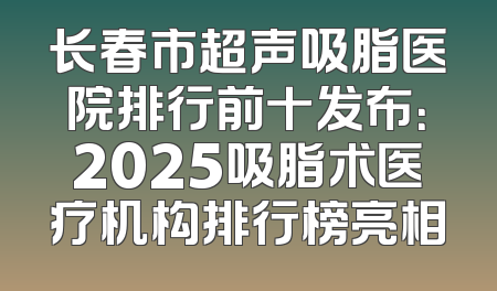 长春市超声吸脂医院排行前十发布：2025吸脂术医疗机构排行榜亮相