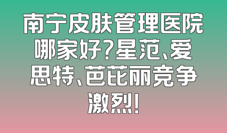 南宁皮肤管理医院哪家好？星范、爱思特、芭芘丽竞争激烈！