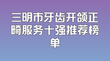 三明市牙齿开颌正畸服务十强推荐榜单