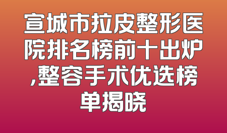 宣城市拉皮整形医院排名榜前十出炉，整容手术优选榜单揭晓