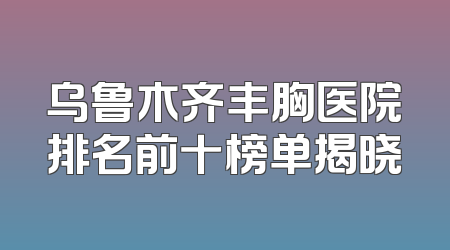 乌鲁木齐丰胸医院排名前十榜单揭晓