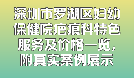 深圳市罗湖区妇幼保健院疤痕科特色服务及价格一览，附真实案例展示