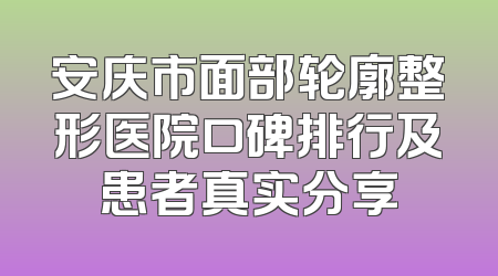 安庆市面部轮廓整形医院口碑排行及患者真实分享